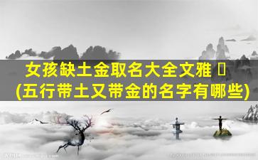 女孩缺土金取名大全文雅 ☘ (五行带土又带金的名字有哪些)